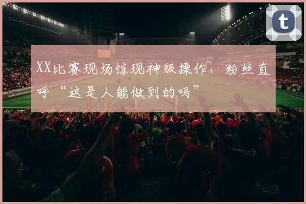 XX比赛现场惊现神级操作，粉丝直呼“这是人能做到的吗”