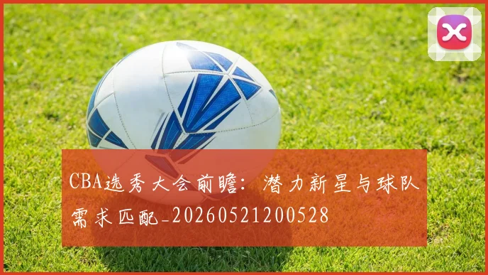 CBA选秀大会前瞻:潜力新星与球队需求匹配_20260521200528