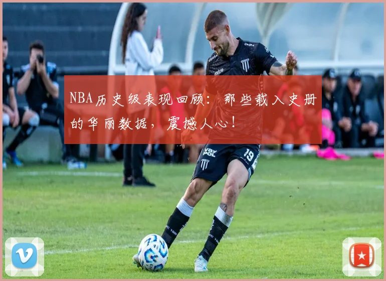 NBA历史级表现回顾：那些载入史册的华丽数据，震撼人心！