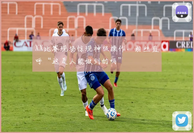 XX比赛现场惊现神级操作，粉丝直呼“这是人能做到的吗”