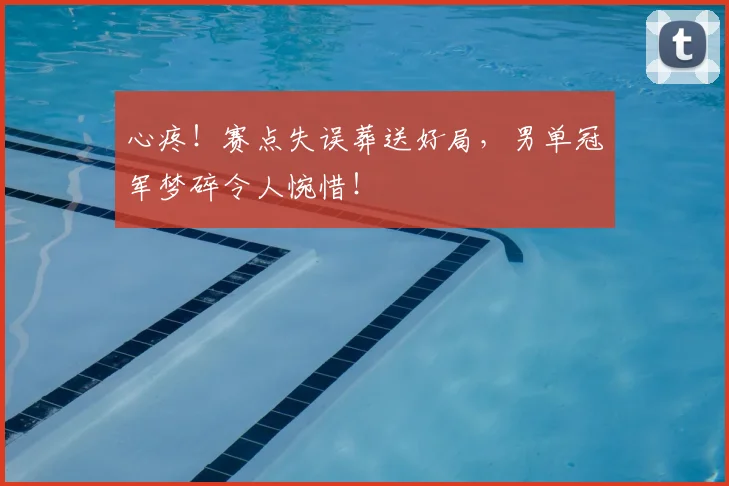 心疼!赛点失误葬送好局,男单冠军梦碎令人惋惜!