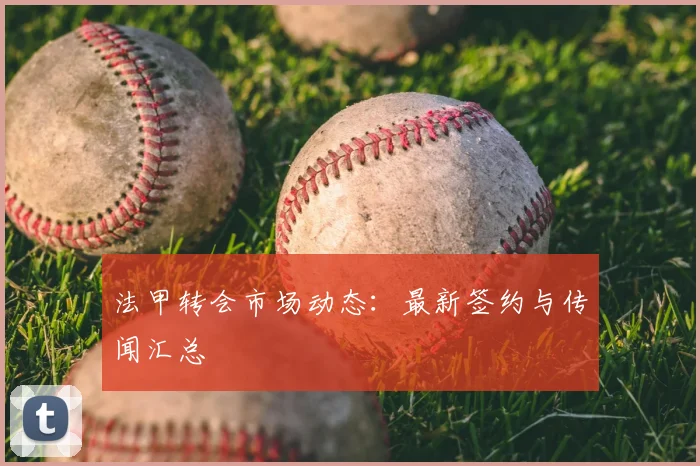 法甲转会市场动态:最新签约与传闻汇总